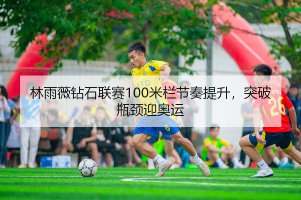 林雨薇钻石联赛100米栏节奏提升，突破瓶颈迎奥运